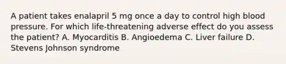 A patient takes enalapril 5 mg once a day to control high blood pressure. For which life-threatening adverse effect do you assess the patient? A. Myocarditis B. Angioedema C. Liver failure D. Stevens Johnson syndrome