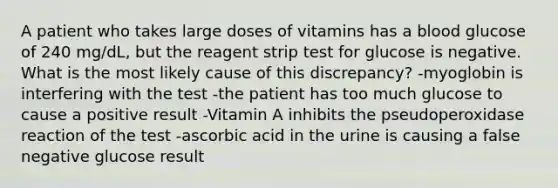 A patient who takes large doses of vitamins has a blood glucose of 240 mg/dL, but the reagent strip test for glucose is negative. What is the most likely cause of this discrepancy? -myoglobin is interfering with the test -the patient has too much glucose to cause a positive result -Vitamin A inhibits the pseudoperoxidase reaction of the test -ascorbic acid in the urine is causing a false negative glucose result