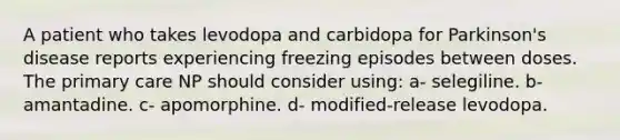 A patient who takes levodopa and carbidopa for Parkinson's disease reports experiencing freezing episodes between doses. The primary care NP should consider using: a- selegiline. b- amantadine. c- apomorphine. d- modified-release levodopa.