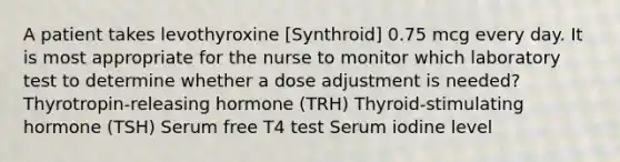 A patient takes levothyroxine [Synthroid] 0.75 mcg every day. It is most appropriate for the nurse to monitor which laboratory test to determine whether a dose adjustment is needed? Thyrotropin-releasing hormone (TRH) Thyroid-stimulating hormone (TSH) Serum free T4 test Serum iodine level