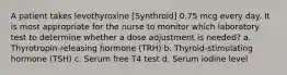 A patient takes levothyroxine [Synthroid] 0.75 mcg every day. It is most appropriate for the nurse to monitor which laboratory test to determine whether a dose adjustment is needed? a. Thyrotropin-releasing hormone (TRH) b. Thyroid-stimulating hormone (TSH) c. Serum free T4 test d. Serum iodine level