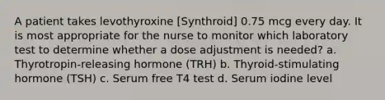 A patient takes levothyroxine [Synthroid] 0.75 mcg every day. It is most appropriate for the nurse to monitor which laboratory test to determine whether a dose adjustment is needed? a. Thyrotropin-releasing hormone (TRH) b. Thyroid-stimulating hormone (TSH) c. Serum free T4 test d. Serum iodine level