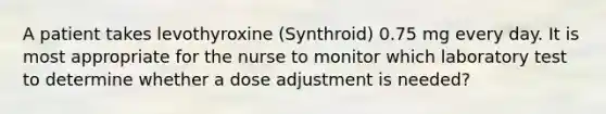 A patient takes levothyroxine (Synthroid) 0.75 mg every day. It is most appropriate for the nurse to monitor which laboratory test to determine whether a dose adjustment is needed?