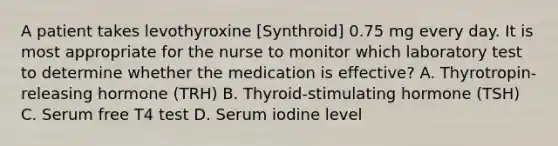 A patient takes levothyroxine [Synthroid] 0.75 mg every day. It is most appropriate for the nurse to monitor which laboratory test to determine whether the medication is effective? A. Thyrotropin-releasing hormone (TRH) B. Thyroid-stimulating hormone (TSH) C. Serum free T4 test D. Serum iodine level