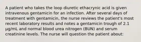 A patient who takes the loop diuretic ethacrynic acid is given intravenous gentamicin for an infection. After several days of treatment with gentamicin, the nurse reviews the patient's most recent laboratory results and notes a gentamicin trough of 2.1 μg/mL and normal blood urea nitrogen (BUN) and serum creatinine levels. The nurse will question the patient about: