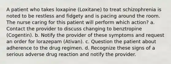 A patient who takes loxapine (Loxitane) to treat schizophrenia is noted to be restless and fidgety and is pacing around the room. The nurse caring for this patient will perform which action? a. Contact the provider to discuss changing to benztropine (Cogentin). b. Notify the provider of these symptoms and request an order for lorazepam (Ativan). c. Question the patient about adherence to the drug regimen. d. Recognize these signs of a serious adverse drug reaction and notify the provider.