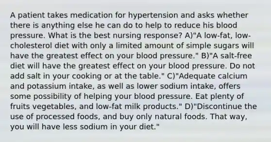 A patient takes medication for hypertension and asks whether there is anything else he can do to help to reduce his blood pressure. What is the best nursing response? A)"A low-fat, low-cholesterol diet with only a limited amount of simple sugars will have the greatest effect on your blood pressure." B)"A salt-free diet will have the greatest effect on your blood pressure. Do not add salt in your cooking or at the table." C)"Adequate calcium and potassium intake, as well as lower sodium intake, offers some possibility of helping your blood pressure. Eat plenty of fruits vegetables, and low-fat milk products." D)"Discontinue the use of processed foods, and buy only natural foods. That way, you will have less sodium in your diet."