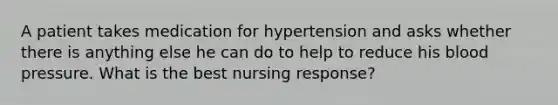 A patient takes medication for hypertension and asks whether there is anything else he can do to help to reduce his blood pressure. What is the best nursing response?