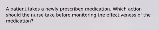 A patient takes a newly prescribed medication. Which action should the nurse take before monitoring the effectiveness of the medication?