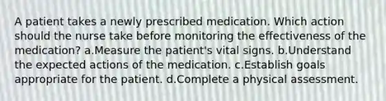 A patient takes a newly prescribed medication. Which action should the nurse take before monitoring the effectiveness of the medication? a.Measure the patient's vital signs. b.Understand the expected actions of the medication. c.Establish goals appropriate for the patient. d.Complete a physical assessment.