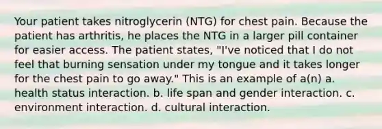 Your patient takes nitroglycerin (NTG) for chest pain. Because the patient has arthritis, he places the NTG in a larger pill container for easier access. The patient states, "I've noticed that I do not feel that burning sensation under my tongue and it takes longer for the chest pain to go away." This is an example of a(n) a. health status interaction. b. life span and gender interaction. c. environment interaction. d. cultural interaction.