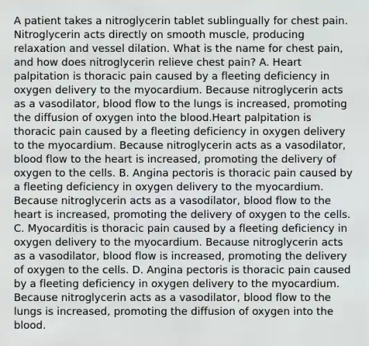 A patient takes a nitroglycerin tablet sublingually for chest pain. Nitroglycerin acts directly on smooth muscle, producing relaxation and vessel dilation. What is the name for chest pain, and how does nitroglycerin relieve chest pain? A. Heart palpitation is thoracic pain caused by a fleeting deficiency in oxygen delivery to the myocardium. Because nitroglycerin acts as a vasodilator, blood flow to the lungs is increased, promoting the diffusion of oxygen into the blood.Heart palpitation is thoracic pain caused by a fleeting deficiency in oxygen delivery to the myocardium. Because nitroglycerin acts as a vasodilator, blood flow to the heart is increased, promoting the delivery of oxygen to the cells. B. Angina pectoris is thoracic pain caused by a fleeting deficiency in oxygen delivery to the myocardium. Because nitroglycerin acts as a vasodilator, blood flow to the heart is increased, promoting the delivery of oxygen to the cells. C. Myocarditis is thoracic pain caused by a fleeting deficiency in oxygen delivery to the myocardium. Because nitroglycerin acts as a vasodilator, blood flow is increased, promoting the delivery of oxygen to the cells. D. Angina pectoris is thoracic pain caused by a fleeting deficiency in oxygen delivery to the myocardium. Because nitroglycerin acts as a vasodilator, blood flow to the lungs is increased, promoting the diffusion of oxygen into the blood.