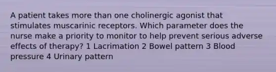 A patient takes more than one cholinergic agonist that stimulates muscarinic receptors. Which parameter does the nurse make a priority to monitor to help prevent serious adverse effects of therapy? 1 Lacrimation 2 Bowel pattern 3 Blood pressure 4 Urinary pattern