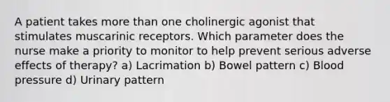 A patient takes more than one cholinergic agonist that stimulates muscarinic receptors. Which parameter does the nurse make a priority to monitor to help prevent serious adverse effects of therapy? a) Lacrimation b) Bowel pattern c) Blood pressure d) Urinary pattern