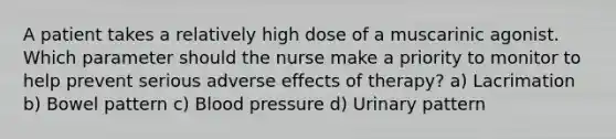 A patient takes a relatively high dose of a muscarinic agonist. Which parameter should the nurse make a priority to monitor to help prevent serious adverse effects of therapy? a) Lacrimation b) Bowel pattern c) Blood pressure d) Urinary pattern