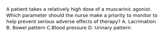 A patient takes a relatively high dose of a muscarinic agonist. Which parameter should the nurse make a priority to monitor to help prevent serious adverse effects of therapy? A. Lacrimation B. Bowel pattern C.Blood pressure D. Urinary pattern