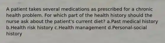 A patient takes several medications as prescribed for a chronic health problem. For which part of the health history should the nurse ask about the patient's current diet? a.Past medical history b.Health risk history c.Health management d.Personal-social history