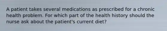 A patient takes several medications as prescribed for a chronic health problem. For which part of the health history should the nurse ask about the patient's current diet?