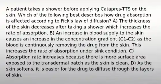 A patient takes a shower before applying Catapres-TTS on the skin. Which of the following best describes how drug absorption is affected according to Fick's law of diffusion? A) The thickness of the skin decreases after taking a shower which increases the rate of absorption. B) An increase in blood supply to the skin causes an increase in the concentration gradient (C1-C2) as the blood is continuously removing the drug from the skin. This increases the rate of absorption under sink condition. C) Absorption rate increases because there is more surface area exposed to the transdermal patch as the skin is clean. D) As the skin softens, it is easier for the drug to diffuse through the layers of skin.