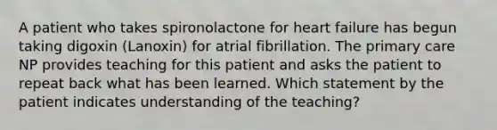 A patient who takes spironolactone for heart failure has begun taking digoxin (Lanoxin) for atrial fibrillation. The primary care NP provides teaching for this patient and asks the patient to repeat back what has been learned. Which statement by the patient indicates understanding of the teaching?