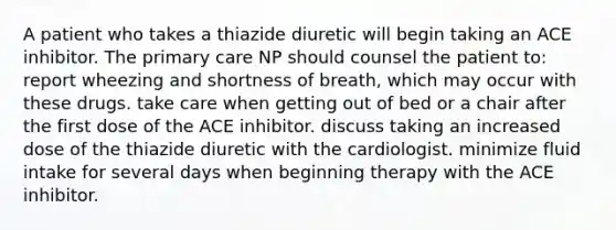 A patient who takes a thiazide diuretic will begin taking an ACE inhibitor. The primary care NP should counsel the patient to: report wheezing and shortness of breath, which may occur with these drugs. take care when getting out of bed or a chair after the first dose of the ACE inhibitor. discuss taking an increased dose of the thiazide diuretic with the cardiologist. minimize fluid intake for several days when beginning therapy with the ACE inhibitor.