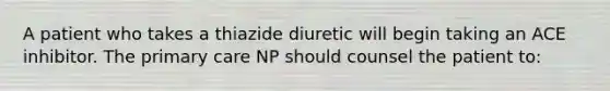 A patient who takes a thiazide diuretic will begin taking an ACE inhibitor. The primary care NP should counsel the patient to: