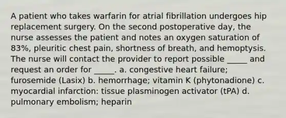 A patient who takes warfarin for atrial fibrillation undergoes hip replacement surgery. On the second postoperative day, the nurse assesses the patient and notes an oxygen saturation of 83%, pleuritic chest pain, shortness of breath, and hemoptysis. The nurse will contact the provider to report possible _____ and request an order for _____. a. congestive heart failure; furosemide (Lasix) b. hemorrhage; vitamin K (phytonadione) c. myocardial infarction: tissue plasminogen activator (tPA) d. pulmonary embolism; heparin