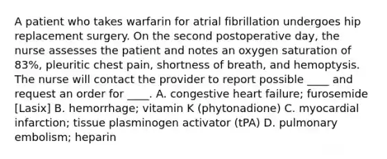 A patient who takes warfarin for atrial fibrillation undergoes hip replacement surgery. On the second postoperative day, the nurse assesses the patient and notes an oxygen saturation of 83%, pleuritic chest pain, shortness of breath, and hemoptysis. The nurse will contact the provider to report possible ____ and request an order for ____. A. congestive heart failure; furosemide [Lasix] B. hemorrhage; vitamin K (phytonadione) C. myocardial infarction; tissue plasminogen activator (tPA) D. pulmonary embolism; heparin