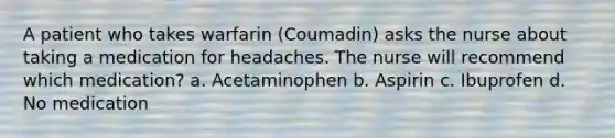 A patient who takes warfarin (Coumadin) asks the nurse about taking a medication for headaches. The nurse will recommend which medication? a. Acetaminophen b. Aspirin c. Ibuprofen d. No medication