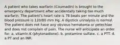 A patient who takes warfarin (Coumadin) is brought to the emergency department after accidentally taking too much warfarin. The patient's heart rate is 78 beats per minute and the blood pressure is 120/80 mm Hg. A dipstick urinalysis is normal. The patient does not have any obvious hematoma or petechiae and does not complain of pain. The nurse will anticipate an order for: a. vitamin K (phytonadione). b. protamine sulfate. c. a PTT. d. a PT and an INR.