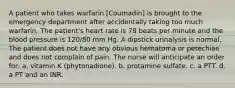 A patient who takes warfarin [Coumadin] is brought to the emergency department after accidentally taking too much warfarin. The patient's heart rate is 78 beats per minute and the blood pressure is 120/80 mm Hg. A dipstick urinalysis is normal. The patient does not have any obvious hematoma or petechiae and does not complain of pain. The nurse will anticipate an order for: a. vitamin K (phytonadione). b. protamine sulfate. c. a PTT. d. a PT and an INR.