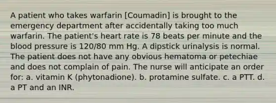 A patient who takes warfarin [Coumadin] is brought to the emergency department after accidentally taking too much warfarin. The patient's heart rate is 78 beats per minute and <a href='https://www.questionai.com/knowledge/k7oXMfj7lk-the-blood' class='anchor-knowledge'>the blood</a> pressure is 120/80 mm Hg. A dipstick urinalysis is normal. The patient does not have any obvious hematoma or petechiae and does not complain of pain. The nurse will anticipate an order for: a. vitamin K (phytonadione). b. protamine sulfate. c. a PTT. d. a PT and an INR.