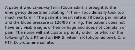 A patient who takes warfarin [Coumadin] is brought to the emergency department stating, "I think I accidentally took too much warfarin." The patient's heart rate is 78 beats per minute and the blood pressure is 120/80 mm Hg. The patient does not have any visible signs of hemorrhage and does not complain of pain. The nurse will anticipate a priority order for which of the following? A. a PT and an INR B. vitamin K (phytonadione). C. a PTT. D. protamine sulfate.