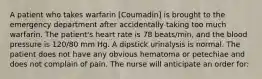 A patient who takes warfarin [Coumadin] is brought to the emergency department after accidentally taking too much warfarin. The patient's heart rate is 78 beats/min, and the blood pressure is 120/80 mm Hg. A dipstick urinalysis is normal. The patient does not have any obvious hematoma or petechiae and does not complain of pain. The nurse will anticipate an order for: