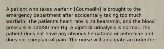 A patient who takes warfarin [Coumadin] is brought to the emergency department after accidentally taking too much warfarin. The patient's heart rate is 78 beats/min, and the blood pressure is 120/80 mm Hg. A dipstick urinalysis is normal. The patient does not have any obvious hematoma or petechiae and does not complain of pain. The nurse will anticipate an order for: