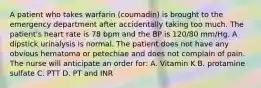 A patient who takes warfarin (coumadin) is brought to the emergency department after accidentally taking too much. The patient's heart rate is 78 bpm and the BP is 120/80 mm/Hg. A dipstick urinalysis is normal. The patient does not have any obvious hematoma or petechiae and does not complain of pain. The nurse will anticipate an order for: A. Vitamin K B. protamine sulfate C. PTT D. PT and INR