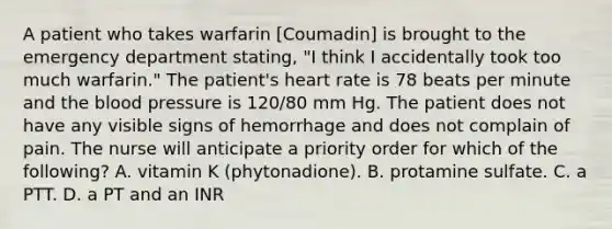 A patient who takes warfarin [Coumadin] is brought to the emergency department stating, "I think I accidentally took too much warfarin." The patient's heart rate is 78 beats per minute and the blood pressure is 120/80 mm Hg. The patient does not have any visible signs of hemorrhage and does not complain of pain. The nurse will anticipate a priority order for which of the following? A. vitamin K (phytonadione). B. protamine sulfate. C. a PTT. D. a PT and an INR