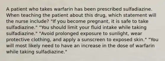 A patient who takes warfarin has been prescribed sulfadiazine. When teaching the patient about this drug, which statement will the nurse include? "If you become pregnant, it is safe to take sulfadiazine." "You should limit your fluid intake while taking sulfadiazine." "Avoid prolonged exposure to sunlight, wear protective clothing, and apply a sunscreen to exposed skin." "You will most likely need to have an increase in the dose of warfarin while taking sulfadiazine."