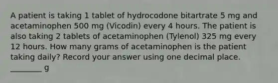 A patient is taking 1 tablet of hydrocodone bitartrate 5 mg and acetaminophen 500 mg (Vicodin) every 4 hours. The patient is also taking 2 tablets of acetaminophen (Tylenol) 325 mg every 12 hours. How many grams of acetaminophen is the patient taking daily? Record your answer using one decimal place. ________ g