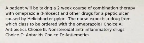 A patient will be taking a 2 week course of combination therapy with omeprazole (Prilosec) and other drugs for a peptic ulcer caused by Helicobacter pylori. The nurse expects a drug from which class to be ordered with the omeprazole? Choice A: Antibiotics Choice B: Nonsteroidal anti-inflammatory drugs Choice C: Antacids Choice D: Antiemetics