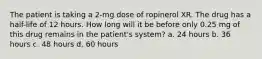 The patient is taking a 2-mg dose of ropinerol XR. The drug has a half-life of 12 hours. How long will it be before only 0.25 mg of this drug remains in the patient's system? a. 24 hours b. 36 hours c. 48 hours d. 60 hours