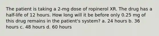 The patient is taking a 2-mg dose of ropinerol XR. The drug has a half-life of 12 hours. How long will it be before only 0.25 mg of this drug remains in the patient's system? a. 24 hours b. 36 hours c. 48 hours d. 60 hours