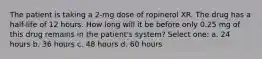 The patient is taking a 2-mg dose of ropinerol XR. The drug has a half-life of 12 hours. How long will it be before only 0.25 mg of this drug remains in the patient's system? Select one: a. 24 hours b. 36 hours c. 48 hours d. 60 hours