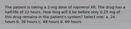 The patient is taking a 2-mg dose of ropinerol XR. The drug has a half-life of 12 hours. How long will it be before only 0.25 mg of this drug remains in the patient's system? Select one: a. 24 hours b. 36 hours c. 48 hours d. 60 hours