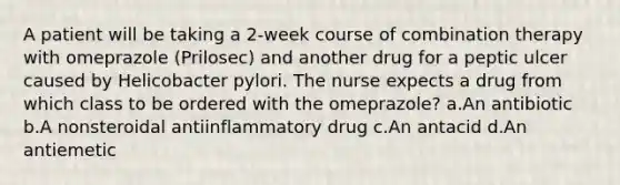 A patient will be taking a 2-week course of combination therapy with omeprazole (Prilosec) and another drug for a peptic ulcer caused by Helicobacter pylori. The nurse expects a drug from which class to be ordered with the omeprazole? a.An antibiotic b.A nonsteroidal antiinflammatory drug c.An antacid d.An antiemetic