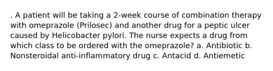 . A patient will be taking a 2-week course of combination therapy with omeprazole (Prilosec) and another drug for a peptic ulcer caused by Helicobacter pylori. The nurse expects a drug from which class to be ordered with the omeprazole? a. Antibiotic b. Nonsteroidal anti-inflammatory drug c. Antacid d. Antiemetic