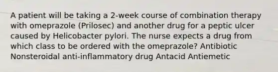 A patient will be taking a 2-week course of combination therapy with omeprazole (Prilosec) and another drug for a peptic ulcer caused by Helicobacter pylori. The nurse expects a drug from which class to be ordered with the omeprazole? Antibiotic Nonsteroidal anti-inflammatory drug Antacid Antiemetic