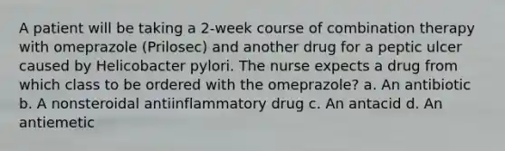 A patient will be taking a 2-week course of combination therapy with omeprazole (Prilosec) and another drug for a peptic ulcer caused by Helicobacter pylori. The nurse expects a drug from which class to be ordered with the omeprazole? a. An antibiotic b. A nonsteroidal antiinflammatory drug c. An antacid d. An antiemetic