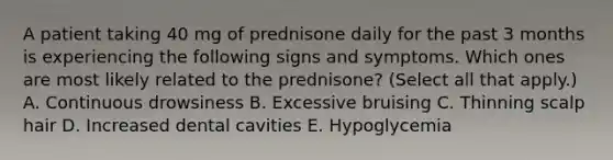 A patient taking 40 mg of prednisone daily for the past 3 months is experiencing the following signs and symptoms. Which ones are most likely related to the prednisone? (Select all that apply.) A. Continuous drowsiness B. Excessive bruising C. Thinning scalp hair D. Increased dental cavities E. Hypoglycemia