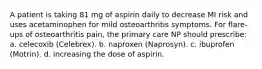 A patient is taking 81 mg of aspirin daily to decrease MI risk and uses acetaminophen for mild osteoarthritis symptoms. For flare-ups of osteoarthritis pain, the primary care NP should prescribe: a. celecoxib (Celebrex). b. naproxen (Naprosyn). c. ibuprofen (Motrin). d. increasing the dose of aspirin.